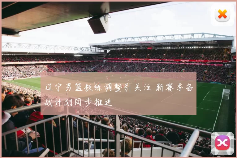 辽宁男篮教练调整引关注 新赛季备战计划同步推进