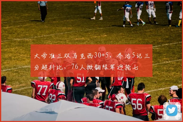 大帝准三双马克西30+5，乔治5记三分超科比，76人掀翻绿军迎抢七