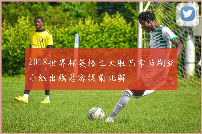 2018世界杯英格兰大胜巴拿马刷新小组出线悬念提前化解