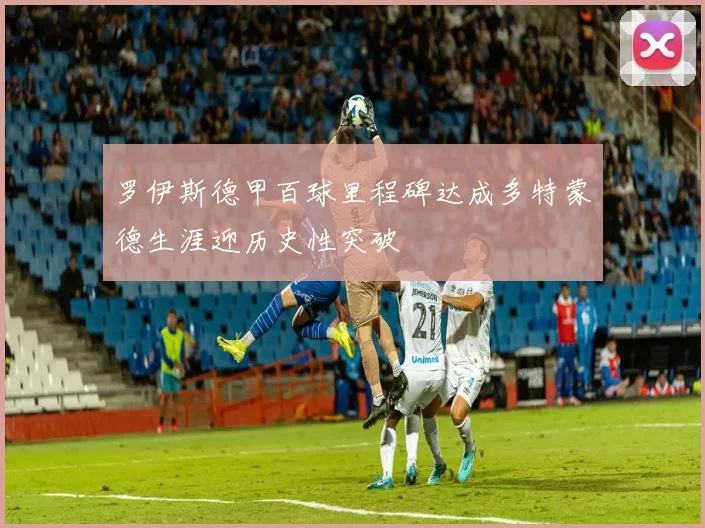 罗伊斯德甲百球里程碑达成多特蒙德生涯迎历史性突破