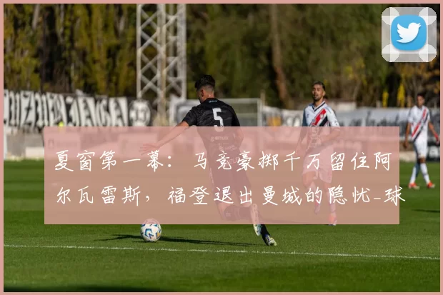 夏窗第一幕：马竞豪掷千万留住阿尔瓦雷斯，福登退出曼城的隐忧_球员_马德里竞技_马德里竞技