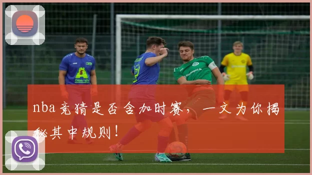 nba竞猜是否含加时赛,一文为你揭秘其中规则!