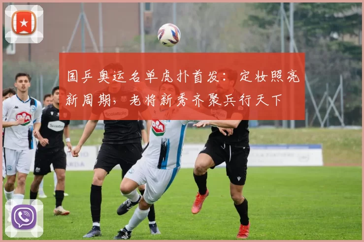 国乒奥运名单虎扑首发：定妆照亮新周期，老将新秀齐聚兵行天下