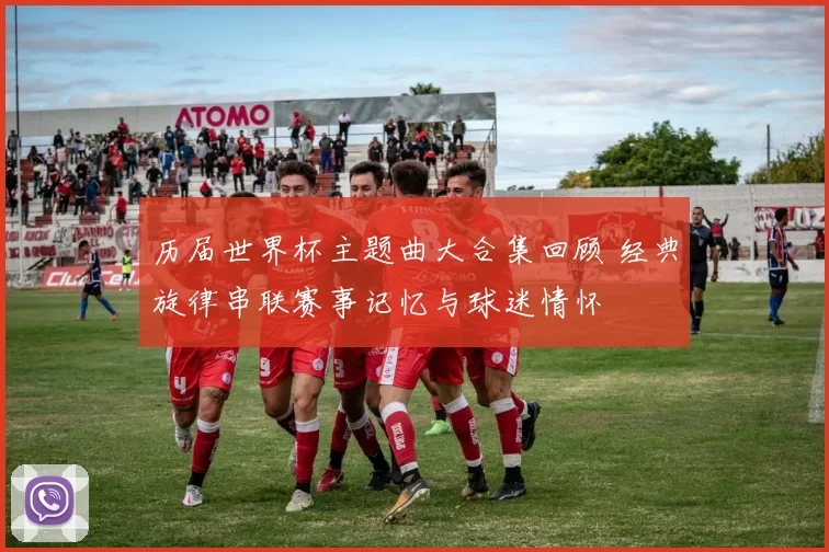 历届世界杯主题曲大合集回顾 经典旋律串联赛事记忆与球迷情怀