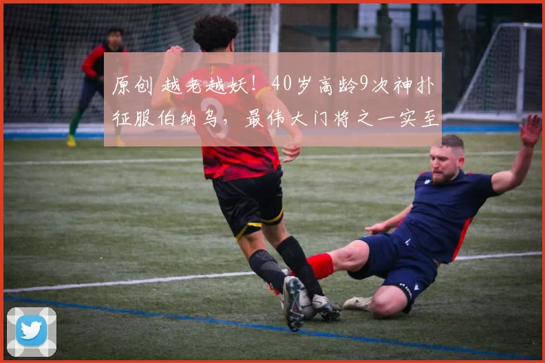 原创 越老越妖!40岁高龄9次神扑征服伯纳乌,最伟大门将之一实至名归