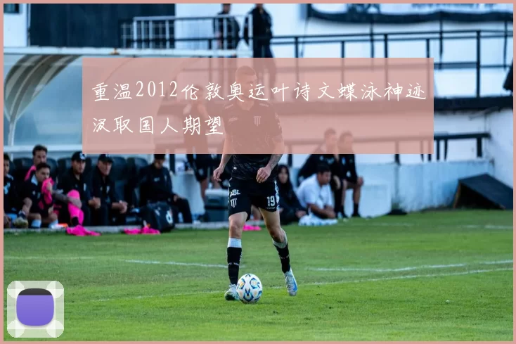 重温2012伦敦奥运叶诗文蝶泳神迹汲取国人期望