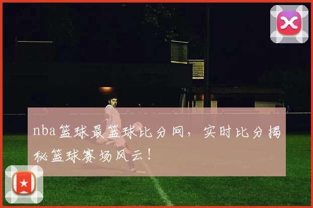nba篮球最篮球比分网，实时比分揭秘篮球赛场风云！