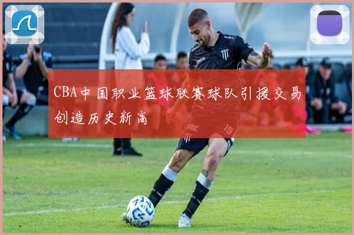 CBA中国职业篮球联赛球队引援交易创造历史新高