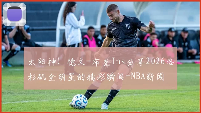 太阳神！德文-布克Ins分享2026洛杉矶全明星的精彩瞬间-NBA新闻
