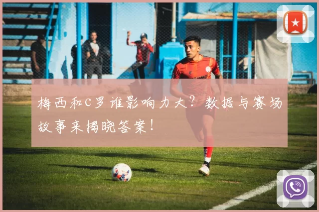 梅西和c罗谁影响力大?数据与赛场故事来揭晓答案!