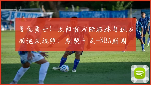 复仇勇士！太阳官方晒格林与狄龙拥抱庆祝照：默契十足-NBA新闻