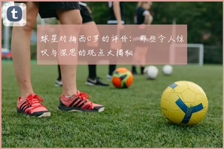 球星对梅西c罗的评价:那些令人惊叹与深思的观点大揭秘