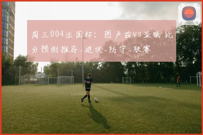 周三004法国杯：图卢兹vs亚眠 比分预测推荐_进攻_防守_联赛