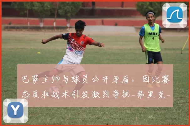 巴萨主帅与球员公开矛盾,因比赛态度和战术引发激烈争执_弗里克_欧冠_马德里竞技