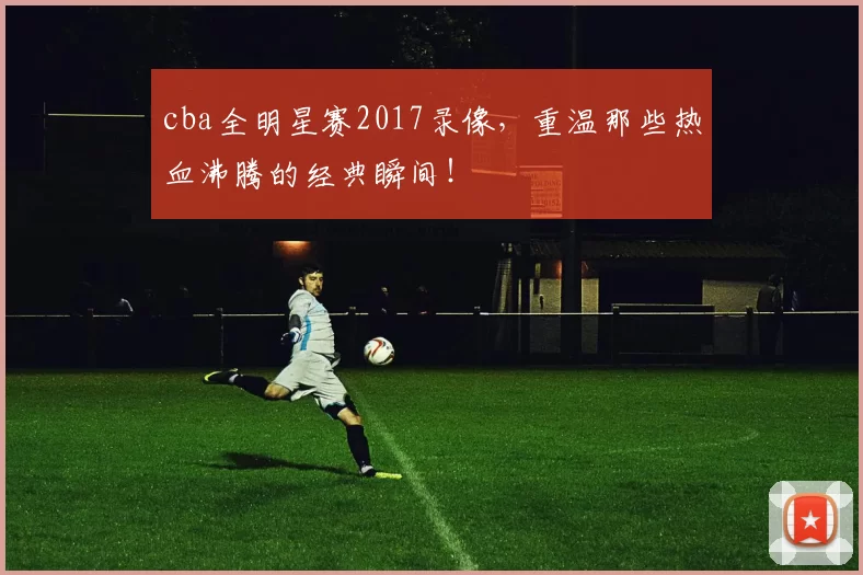 cba全明星赛2017录像，重温那些热血沸腾的经典瞬间！