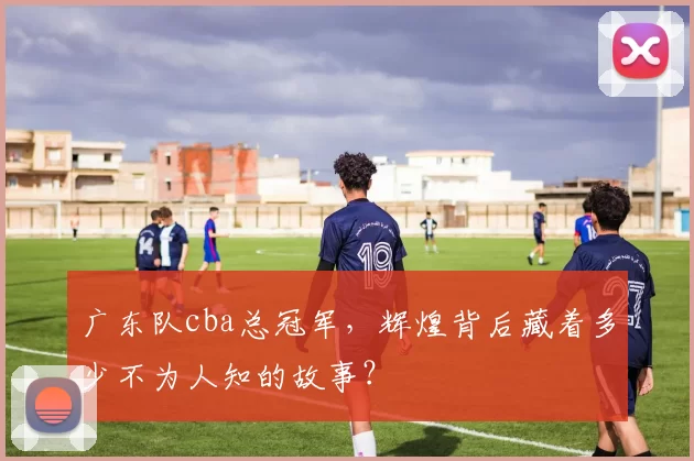 广东队cba总冠军，辉煌背后藏着多少不为人知的故事？