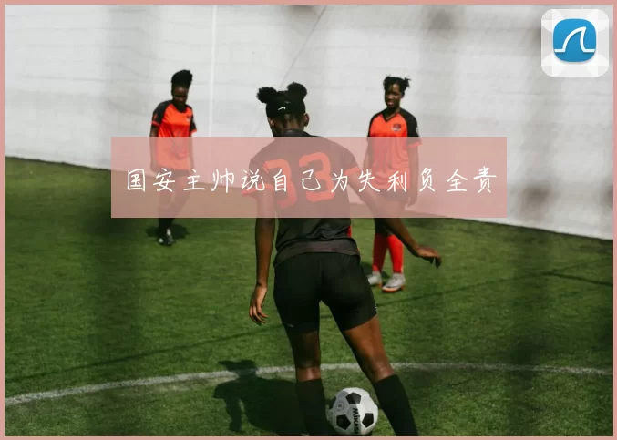 国安主帅说自己为失利负全责