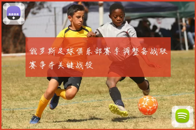 俄罗斯足球俱乐部赛季调整备战联赛争夺关键战役