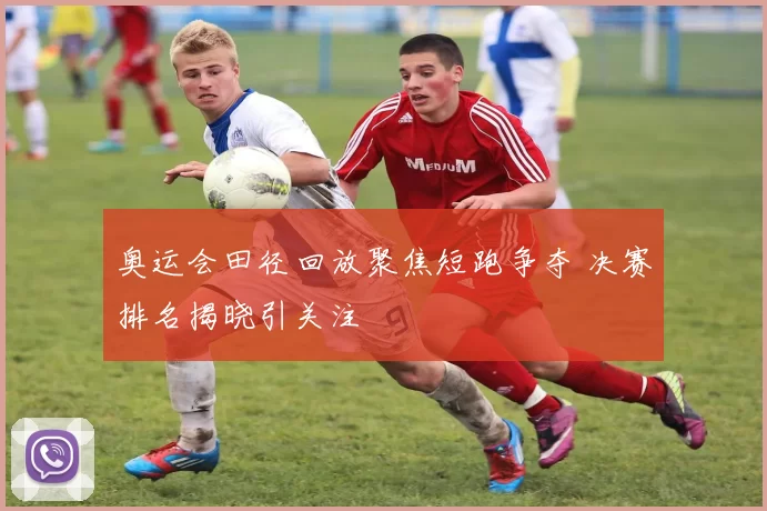 奥运会田径回放聚焦短跑争夺 决赛排名揭晓引关注