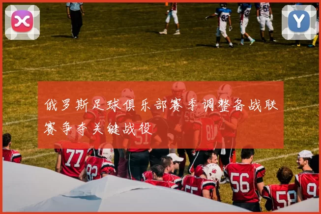 俄罗斯足球俱乐部赛季调整备战联赛争夺关键战役
