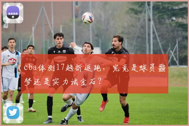 cba体测17趟折返跑，究竟是球员噩梦还是实力试金石？