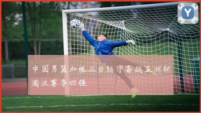 中国男篮加练三分防守备战亚洲杯淘汰赛争四强