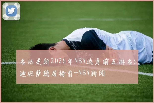 名记更新2026年NBA选秀前五排名：迪班萨稳居榜首-NBA新闻