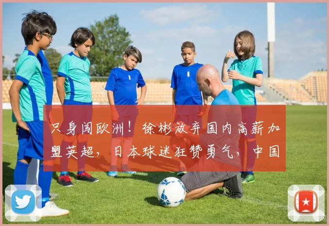 只身闯欧洲！徐彬放弃国内高薪加盟英超，日本球迷狂赞勇气，中国足球留洋迎新曙光？_狼队_联赛_挑战