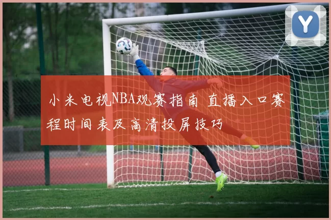 小米电视NBA观赛指南 直播入口赛程时间表及高清投屏技巧