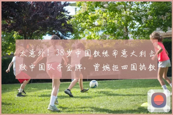 太意外！38岁中国教练率意大利击败中国队夺金牌，曾婉拒回国执教