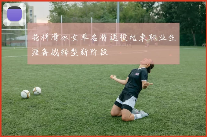 花样滑冰女单名将退役结束职业生涯备战转型新阶段