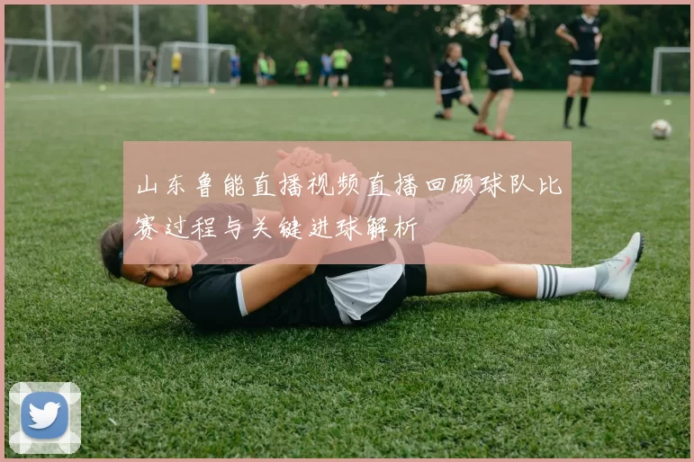 山东鲁能直播视频直播回顾球队比赛过程与关键进球解析