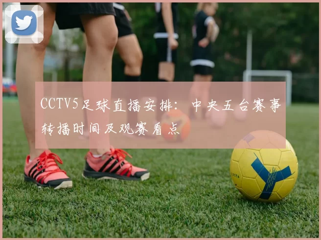 CCTV5足球直播安排：中央五台赛事转播时间及观赛看点