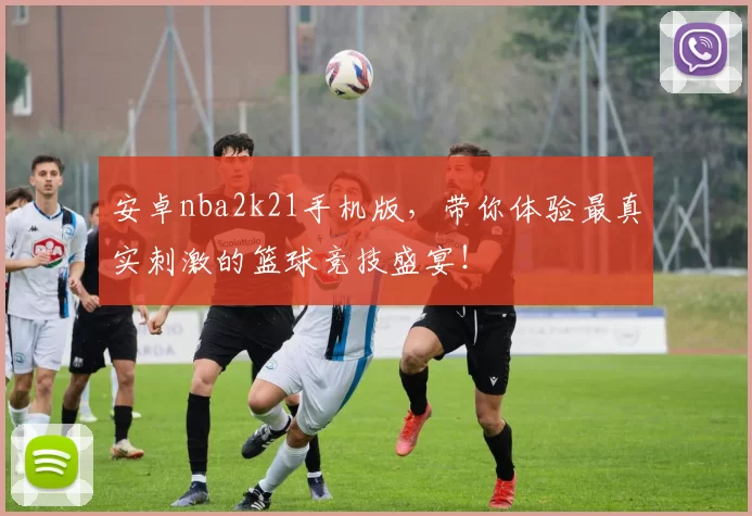 安卓nba2k21手机版，带你体验最真实刺激的篮球竞技盛宴！