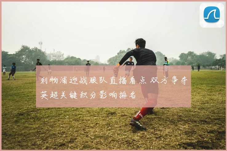 利物浦迎战狼队直播看点 双方争夺英超关键积分影响排名