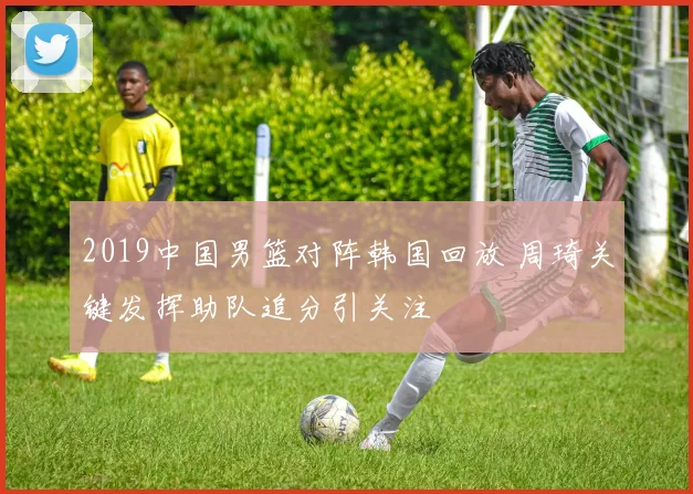 2019中国男篮对阵韩国回放 周琦关键发挥助队追分引关注