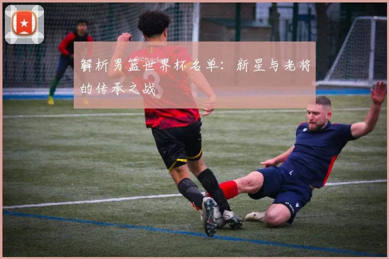 解析男篮世界杯名单：新星与老将的传承之战