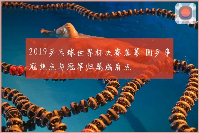 2019乒乓球世界杯决赛落幕 国乒争冠焦点与冠军归属成看点