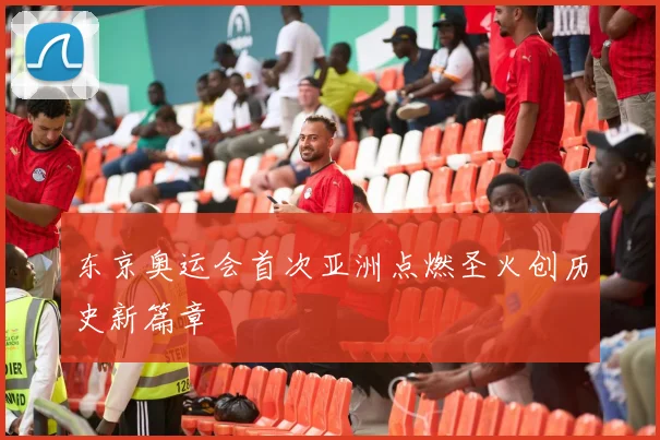 东京奥运会首次亚洲点燃圣火创历史新篇章