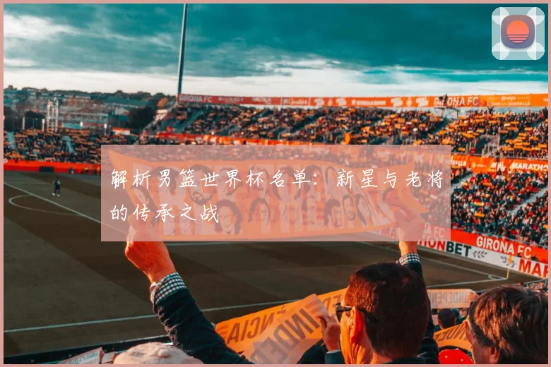 解析男篮世界杯名单：新星与老将的传承之战