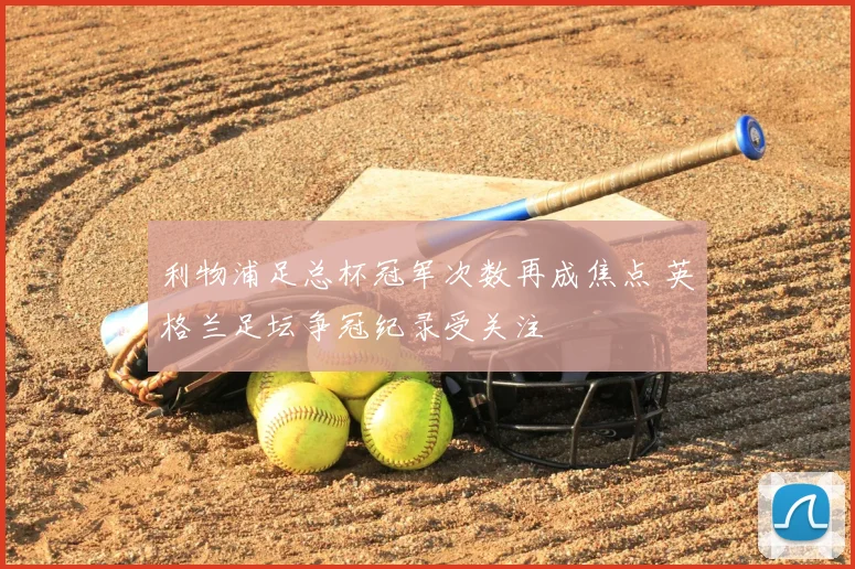 利物浦足总杯冠军次数再成焦点 英格兰足坛争冠纪录受关注
