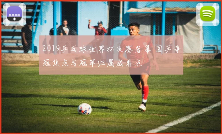 2019乒乓球世界杯决赛落幕 国乒争冠焦点与冠军归属成看点