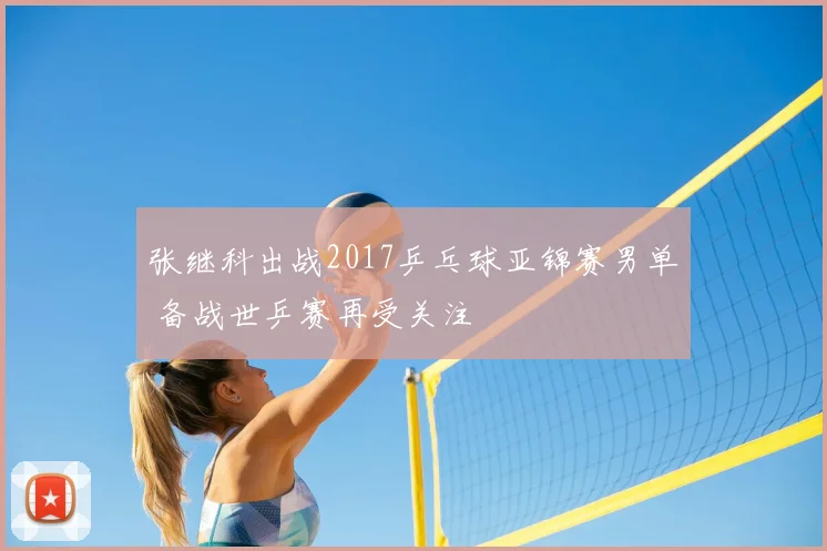 张继科出战2017乒乓球亚锦赛男单 备战世乒赛再受关注