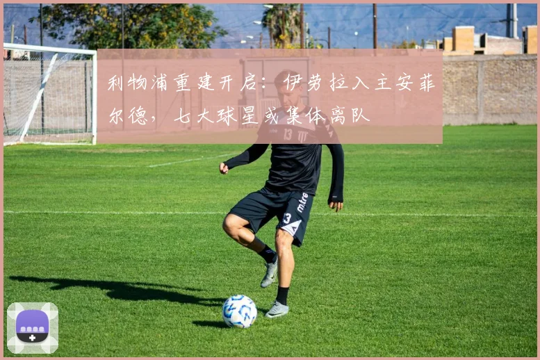 利物浦重建开启：伊劳拉入主安菲尔德，七大球星或集体离队