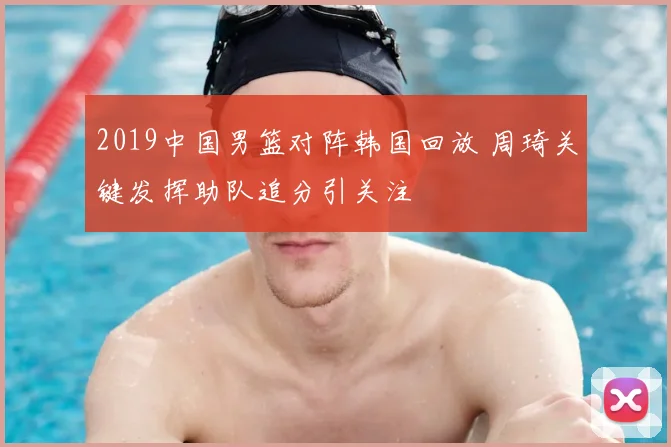 2019中国男篮对阵韩国回放 周琦关键发挥助队追分引关注