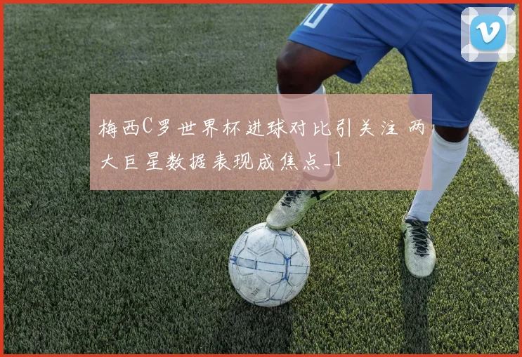 梅西C罗世界杯进球对比引关注 两大巨星数据表现成焦点_1