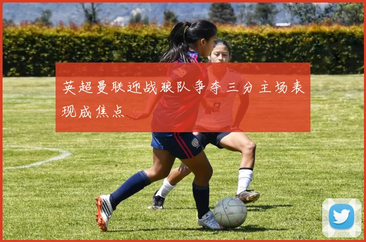 英超曼联迎战狼队争夺三分主场表现成焦点