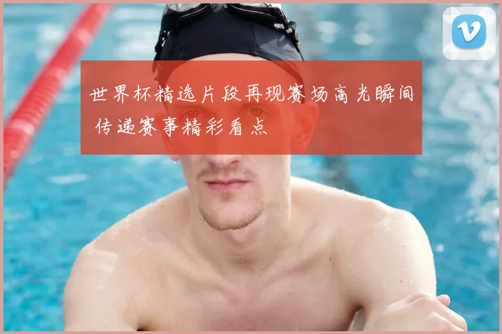 世界杯精选片段再现赛场高光瞬间 传递赛事精彩看点