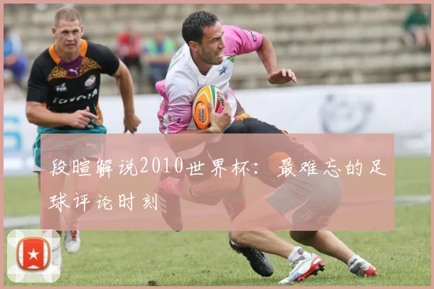 段暄解说2010世界杯：最难忘的足球评论时刻