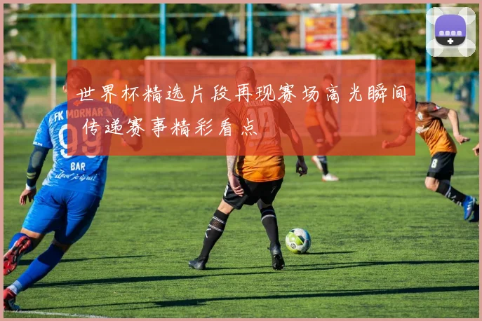 世界杯精选片段再现赛场高光瞬间 传递赛事精彩看点